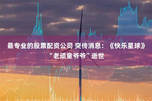 最专业的股票配资公司 突传消息：《快乐星球》“老顽童爷爷”逝世