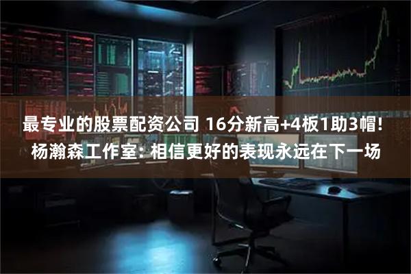最专业的股票配资公司 16分新高+4板1助3帽! 杨瀚森工作室: 相信更好的表现永远在下一场