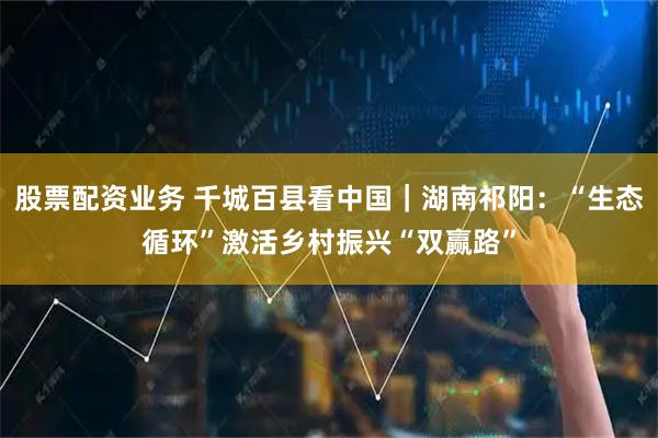 股票配资业务 千城百县看中国｜湖南祁阳：“生态循环”激活乡村振兴“双赢路”