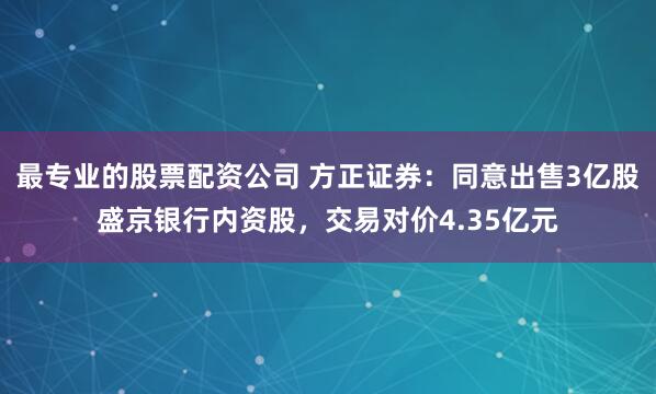 最专业的股票配资公司 方正证券：同意出售3亿股盛京银行内资股，交易对价4.35亿元