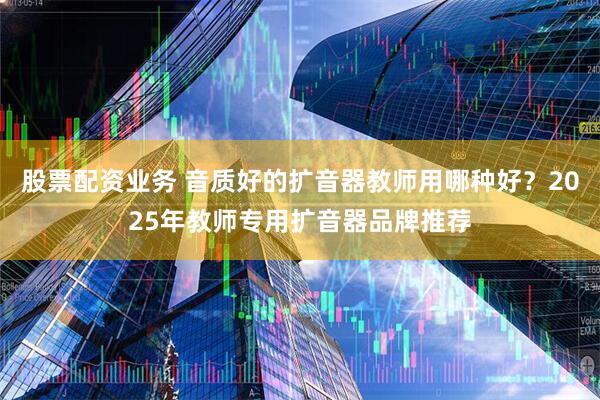 股票配资业务 音质好的扩音器教师用哪种好?2025年教师专用扩音器品牌推荐