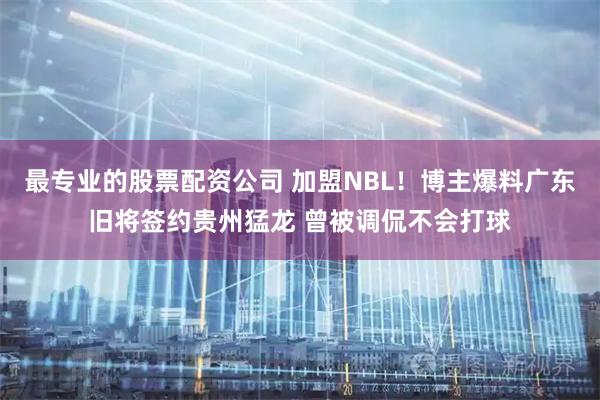 最专业的股票配资公司 加盟NBL!博主爆料广东旧将签约贵州猛龙 曾被调侃不会打球