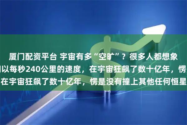 厦门配资平台 宇宙有多“空旷”？很多人都想象不到，这么说吧，太阳以每秒240公里的速度，在宇宙狂飙了数十亿年，愣是没有撞上其他任何恒星