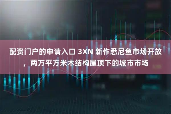 配资门户的申请入口 3XN 新作悉尼鱼市场开放，两万平方米木结构屋顶下的城市市场