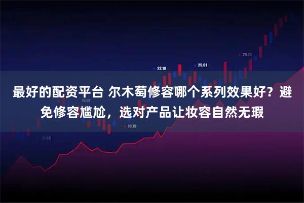 最好的配资平台 尔木萄修容哪个系列效果好？避免修容尴尬，选对产品让妆容自然无瑕