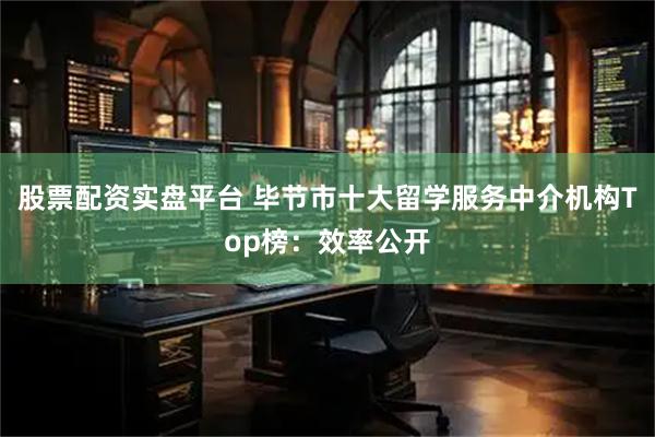 股票配资实盘平台 毕节市十大留学服务中介机构Top榜：效率公开