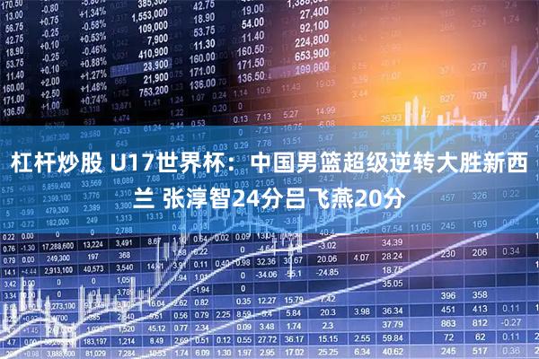 杠杆炒股 U17世界杯:中国男篮超级逆转大胜新西兰 张淳智24分吕飞燕20分