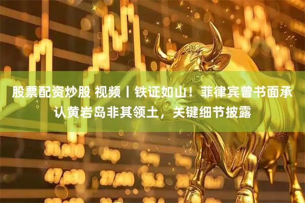 股票配资炒股 视频丨铁证如山!菲律宾曾书面承认黄岩岛非其领土,关键细节披露