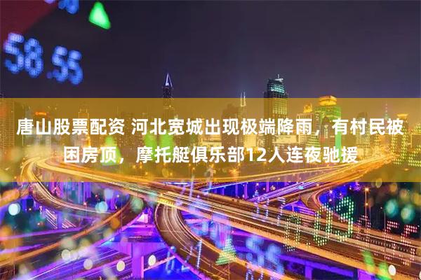 唐山股票配资 河北宽城出现极端降雨,有村民被困房顶,摩托艇俱乐部12人连夜驰援