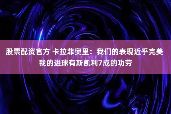 股票配资官方 卡拉菲奥里：我们的表现近乎完美 我的进球有斯凯利7成的功劳