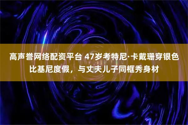 高声誉网络配资平台 47岁考特尼·卡戴珊穿银色比基尼度假，与丈夫儿子同框秀身材