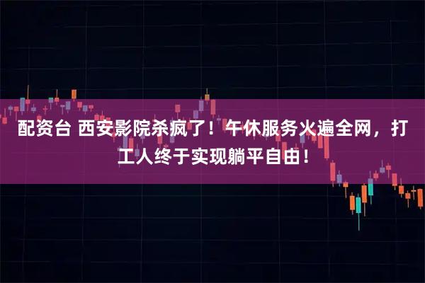 配资台 西安影院杀疯了！午休服务火遍全网，打工人终于实现躺平自由！