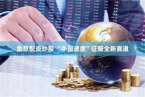 免息配资炒股 “中国速度”征服全新赛道
